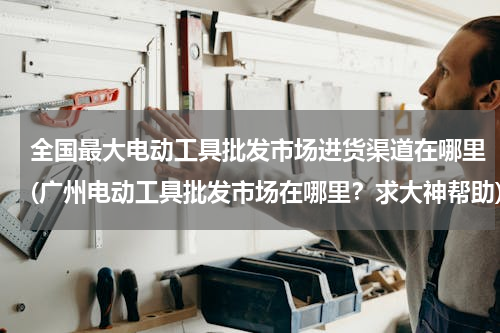 全国最大电动工具批发市场进货渠道在哪里(广州电动工具批发市场在哪里？求大神帮助)