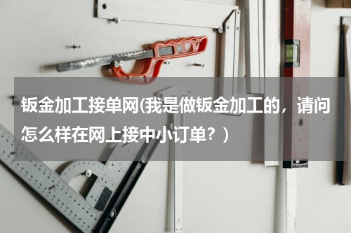 钣金加工接单网(我是做钣金加工的，请问怎么样在网上接中小订单？)