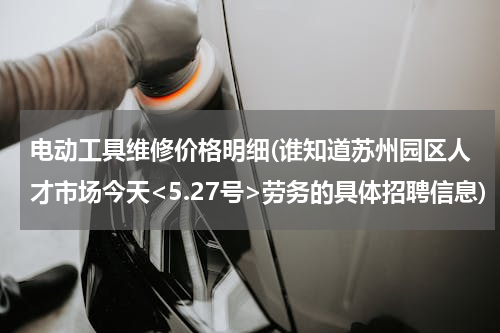 电动工具维修价格明细(谁知道苏州园区人才市场今天<5.27号>劳务的具体招聘信息)