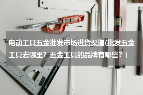 电动工具五金批发市场进货渠道(批发五金工具去哪里？五金工具的品牌有哪些？)