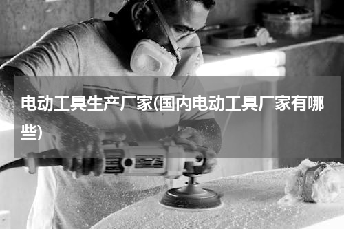 电动工具生产厂家(国内电动工具厂家有哪些)
