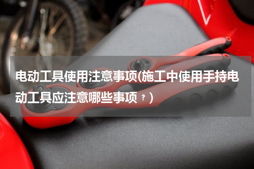 电动工具使用注意事项(施工中使用手持电动工具应注意哪些事项﹖)