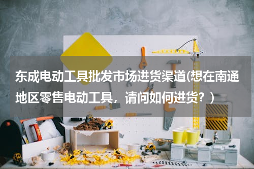 东成电动工具批发市场进货渠道(想在南通地区零售电动工具，请问如何进货？)