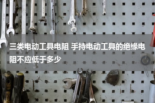 三类电动工具电阻 手持电动工具的绝缘电阻不应低于多少