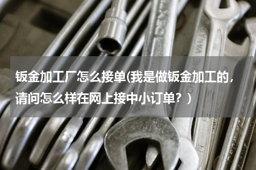 钣金加工厂怎么接单(我是做钣金加工的，请问怎么样在网上接中小订单？)