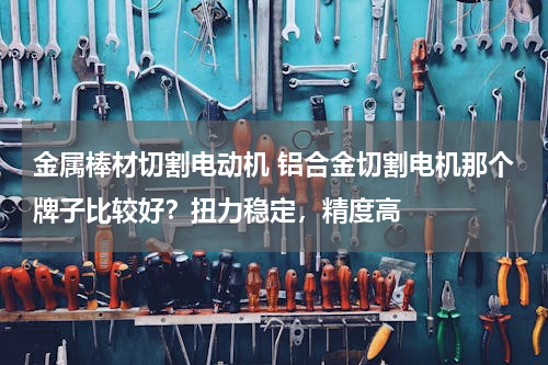 金属棒材切割电动机 铝合金切割电机那个牌子比较好？扭力稳定，精度高