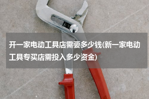 开一家电动工具店需要多少钱(新一家电动工具专买店需投入多少资金)