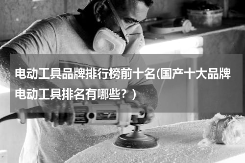 电动工具品牌排行榜前十名(国产十大品牌电动工具排名有哪些？)