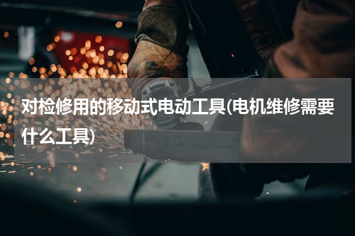 对检修用的移动式电动工具(电机维修需要什么工具)