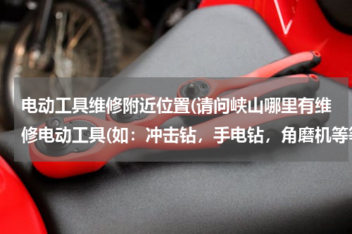 电动工具维修附近位置(请问峡山哪里有维修电动工具(如：冲击钻，手电钻，角磨机等等之类的…)谢谢)