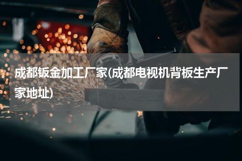 成都钣金加工厂家(成都电视机背板生产厂家地址)
