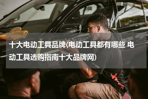 十大电动工具品牌(电动工具都有哪些 电动工具选购指南十大品牌网)