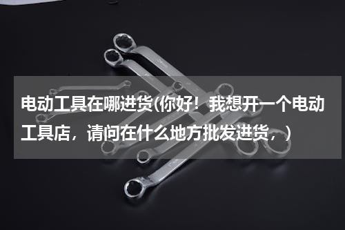 电动工具在哪进货(你好！我想开一个电动工具店，请问在什么地方批发进货，)