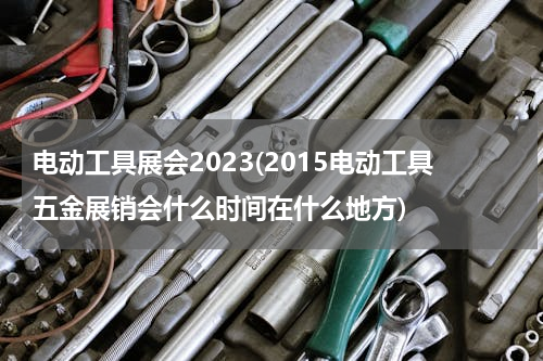 电动工具展会2023(2015电动工具五金展销会什么时间在什么地方)
