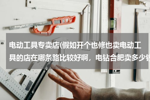 电动工具专卖店(假如开个也修也卖电动工具的店在哪条路比较好啊，电钻合肥卖多少钱一把)