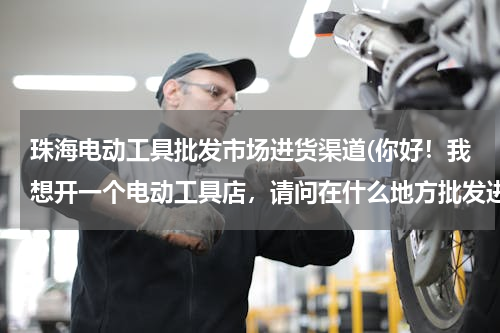 珠海电动工具批发市场进货渠道(你好！我想开一个电动工具店，请问在什么地方批发进货，)