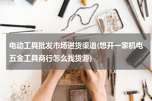 电动工具批发市场进货渠道(想开一家机电五金工具商行怎么找货源)