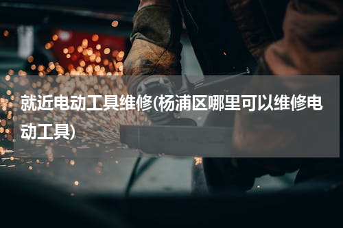 就近电动工具维修(杨浦区哪里可以维修电动工具)
