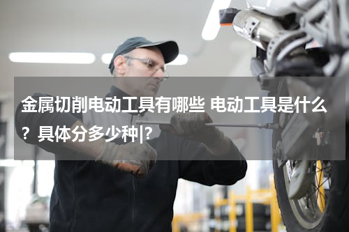 金属切削电动工具有哪些 电动工具是什么？具体分多少种|？
