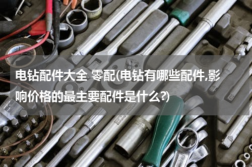 电钻配件大全 零配(电钻有哪些配件,影响价格的最主要配件是什么?)