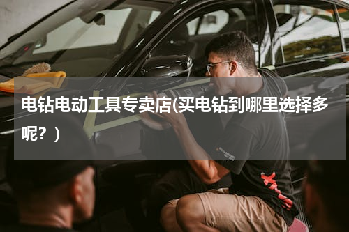 电钻电动工具专卖店(买电钻到哪里选择多呢？)