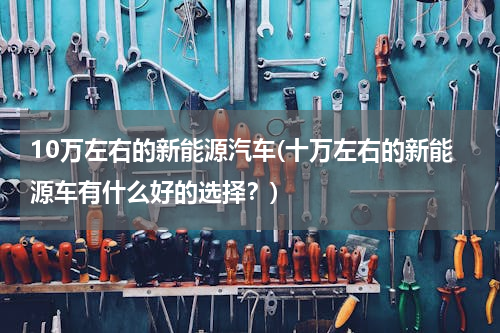 10万左右的新能源汽车(十万左右的新能源车有什么好的选择？)