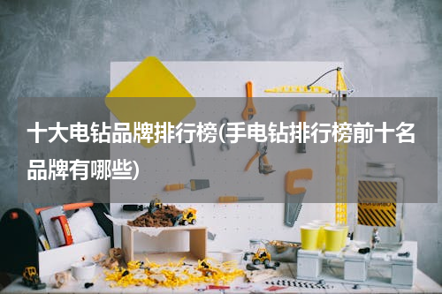 十大电钻品牌排行榜(手电钻排行榜前十名品牌有哪些)