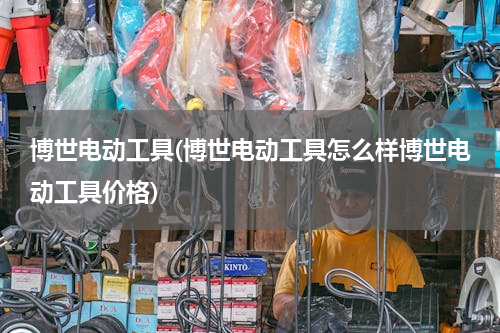 博世电动工具(博世电动工具怎么样博世电动工具价格)