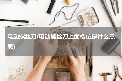 电动螺丝刀(电动螺丝刀上面档位是什么意思)