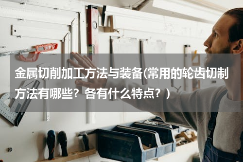 金属切削加工方法与装备(常用的轮齿切制方法有哪些？各有什么特点？)