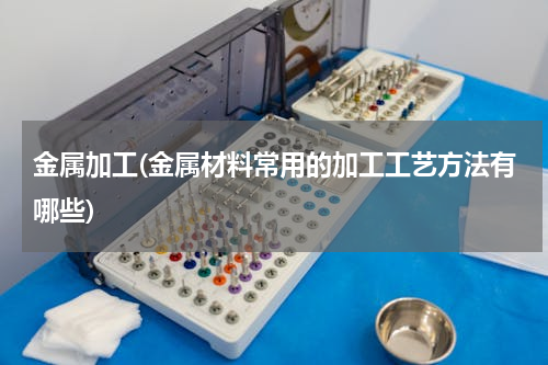 金属加工(金属材料常用的加工工艺方法有哪些)