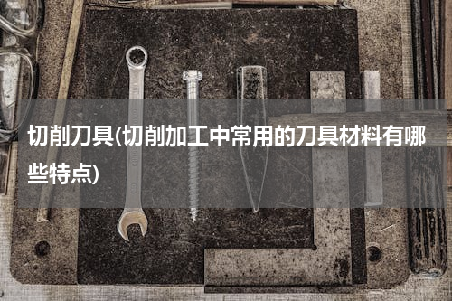 切削刀具(切削加工中常用的刀具材料有哪些特点)