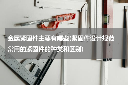 金属紧固件主要有哪些(紧固件设计规范 常用的紧固件的种类和区别)