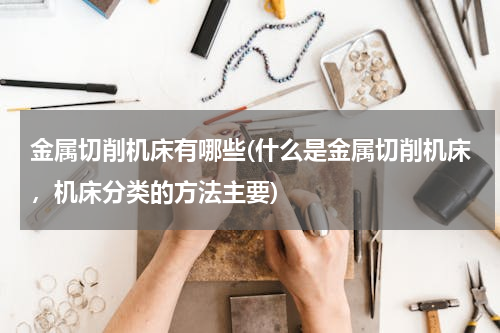 金属切削机床有哪些(什么是金属切削机床，机床分类的方法主要)