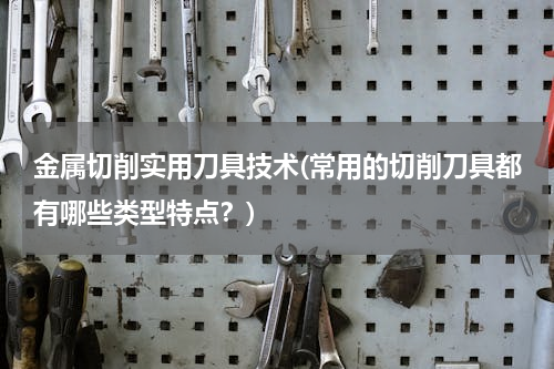 金属切削实用刀具技术(常用的切削刀具都有哪些类型特点？)