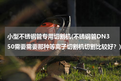 小型不锈钢管专用切割机(不锈钢管DN350需要需要那种等离子切割机切割比较好？)
