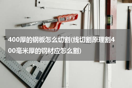 400厚的钢板怎么切割(线切割原理割400毫米厚的钢材应怎么割)