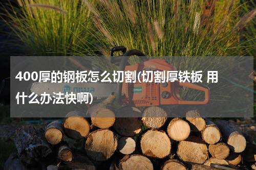 400厚的钢板怎么切割(切割厚铁板 用什么办法快啊)