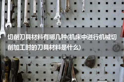 切削刀具材料有哪几种(机床中进行机械切削加工时的刀具材料是什么)