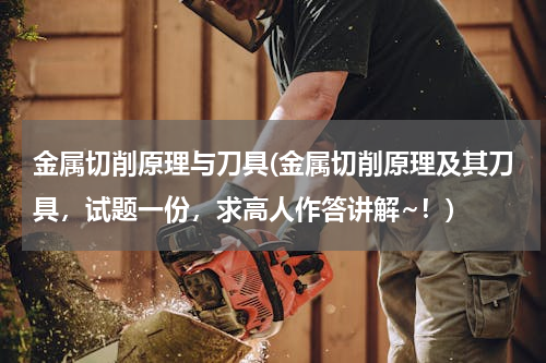 金属切削原理与刀具(金属切削原理及其刀具，试题一份，求高人作答讲解~！)
