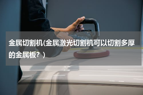 金属切割机(金属激光切割机可以切割多厚的金属板？)