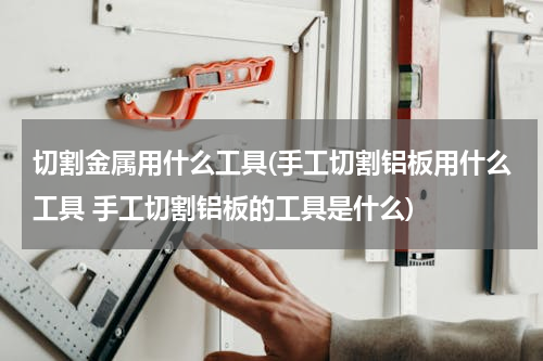 切割金属用什么工具(手工切割铝板用什么工具 手工切割铝板的工具是什么)