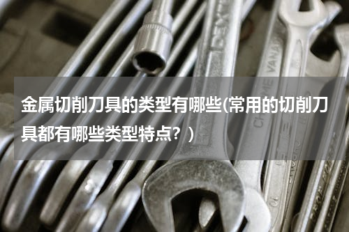 金属切削刀具的类型有哪些(常用的切削刀具都有哪些类型特点？)