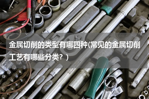 金属切削的类型有哪四种(常见的金属切削工艺有哪些分类？)