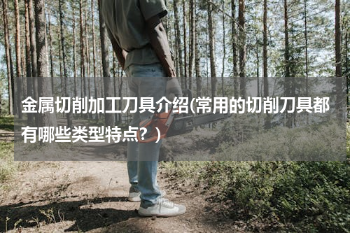 金属切削加工刀具介绍(常用的切削刀具都有哪些类型特点？)