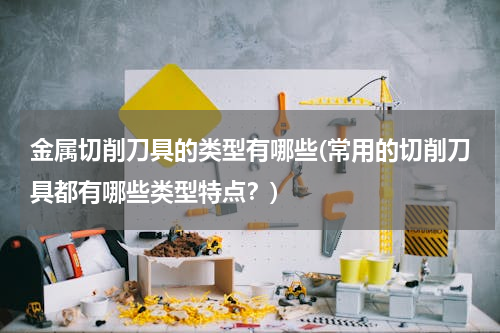 金属切削刀具的类型有哪些(常用的切削刀具都有哪些类型特点？)