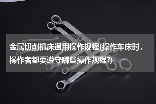 金属切削机床通用操作规程(操作车床时，操作者都要遵守哪些操作规程?)