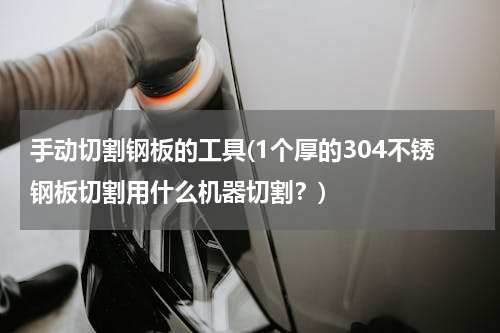 手动切割钢板的工具(1个厚的304不锈钢板切割用什么机器切割？)