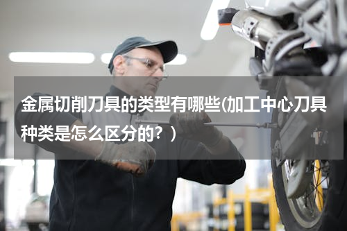 金属切削刀具的类型有哪些(加工中心刀具种类是怎么区分的？)