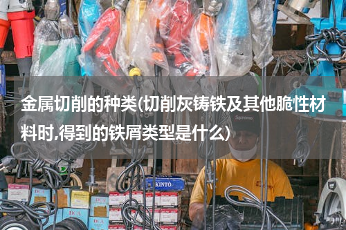 金属切削的种类(切削灰铸铁及其他脆性材料时,得到的铁屑类型是什么)
